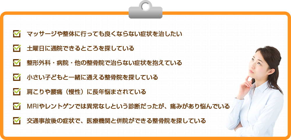 マッサージや整体に行っても良くならない症状を治したい 土曜日に通院できるところを探している 整形外科・病院・他の整骨院で治らない症状を抱えている 小さい子どもと一緒に通える整骨院を探している 肩こりや腰痛（慢性）に長年悩まされている MRIやレントゲンでは異常なしという診断だったが、痛みがあり悩んでいる 交通事故後の施術で、医療機関と併院ができる整骨院を探している