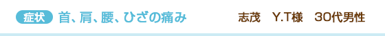 首、肩、腰、ひざの痛み 志茂 Y.T様 30代男性